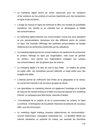 112
§ Le marketing digital fournit de riches ressources pour les acheteurs
et les vendeurs sur les produits et services répertoriés pour des transactions
en ligne et des enchères ;
§ L’image de marque en ligne est renforcée et offre une myriade de possibilités
d'améliorer son identité et sa notoriété tout en développant la fidélité
des consommateurs.
§ Le marketing digital présente une communication one-to-one sans précédent
et une personnalisation dynamique lors des différents points de contact
en ligne. Par exemple l’affichage des publicités personnalisées de Google
AdSense lors de recherches enclenchés par les utilisateurs.
§ Le marketing digital permet aux consommateurs non seulement de consommer
le contenu hébergé en ligne par l'organisation, mais aussi de générer
du contenu. Ceci permet aux organisations d’adapter son contenu
aux consommateurs afin de générer plus de revenus.
§ Le marketing digital a le ratio de coût le plus faible en matière de portée
du public cible. Les entreprises peuvent atteindre un large public pour des
budgets très faible.
§ L’internet permet de s’affranchir des limites de la géographie et du temps,
en ouvrant les marchés à de nouveaux groupes de clients
§ Les spécialistes du marketing Internet ont également l'avantage et la facilité
de mesurer de manière précise et à faible cout tous les aspects d'un marketing
internet. La campagne peut être tracée, mesurée et testée.
§ L'immédiateté de la création et de la consommation de contenu en ligne
a contribué à l'émergence de la publicité interactive et présente de nouveaux
défis pour les annonceurs
§ Le marketing digital implique plusieurs plates-formes de communication :
courrier électronique, messagerie instantanée etc. La flexibilité offerte par
Internet représente un potentiel de masse, par exemple les bannières
 