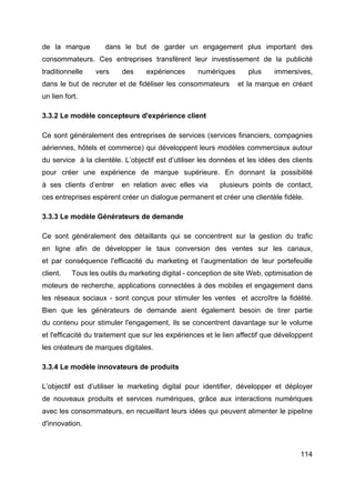 114
de la marque dans le but de garder un engagement plus important des
consommateurs. Ces entreprises transfèrent leur investissement de la publicité
traditionnelle vers des expériences numériques plus immersives,
dans le but de recruter et de fidéliser les consommateurs et la marque en créant
un lien fort.
3.3.2 Le modèle concepteurs d'expérience client
Ce sont généralement des entreprises de services (services financiers, compagnies
aériennes, hôtels et commerce) qui développent leurs modèles commerciaux autour
du service à la clientèle. L’objectif est d’utiliser les données et les idées des clients
pour créer une expérience de marque supérieure. En donnant la possibilité
à ses clients d’entrer en relation avec elles via plusieurs points de contact,
ces entreprises espèrent créer un dialogue permanent et créer une clientèle fidèle.
3.3.3 Le modèle Générateurs de demande
Ce sont généralement des détaillants qui se concentrent sur la gestion du trafic
en ligne afin de développer le taux conversion des ventes sur les canaux,
et par conséquence l'efficacité du marketing et l’augmentation de leur portefeuille
client. Tous les outils du marketing digital - conception de site Web, optimisation de
moteurs de recherche, applications connectées à des mobiles et engagement dans
les réseaux sociaux - sont conçus pour stimuler les ventes et accroître la fidélité.
Bien que les générateurs de demande aient également besoin de tirer partie
du contenu pour stimuler l'engagement, ils se concentrent davantage sur le volume
et l'efficacité du traitement que sur les expériences et le lien affectif que développent
les créateurs de marques digitales.
3.3.4 Le modèle innovateurs de produits
L’objectif est d’utiliser le marketing digital pour identifier, développer et déployer
de nouveaux produits et services numériques, grâce aux interactions numériques
avec les consommateurs, en recueillant leurs idées qui peuvent alimenter le pipeline
d'innovation.
 