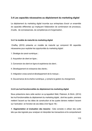 115
3.4 Les capacités nécessaires au déploiement du marketing digital
Le déploiement du marketing digital incombe aux entreprises d’avoir un ensemble
de capacités différentes qui impliquent l’élaboration de combinaison de processus,
d’outils, de connaissances, de compétences et d’organisation.
3.4.1 le modèle de maturité du marketing digital
Chaffey (2010) présente un modèle de maturité qui comprend 06 capacités
nécessaires pour exploiter les opportunités du marketing digital :
1. Stratégie de canal numérique ;
2. Acquisition de client en ligne ;
3. Conversion de client en ligne et expérience de client ;
4. Développement et croissance des clients ;
5. Intégration cross-canal et développement de la marque ;
6. Gouvernance de la chaîne numérique, y compris la gestion du changement.
3.4.2 Les huit fonctionnalités du déploiement du marketing digital
Nous présentons dans cette section ce qu’appellent Matt, Peterson, & Stroh, (2014)
les huit fonctionnalités du déploiement du marketing digital , dont les quatre premiers
mettent l’accent sur les idées de construction et les quatre deniers mettent l’accent
sur l’activation en fonction de ces idées (Voir figure 18) :
1. Segmentation et évaluation des besoins : Cela consiste à utiliser des outils
tels que des logiciels pour analyser et interpréter les transactions et le comportement
 