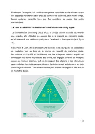 118
Finalement, l’entreprise doit combiner une gestion centralisée sur la mise en œuvre
des capacités importantes et de choix de fournisseurs extérieurs, et en même temps,
laisser certaines capacités liées aux flux quotidiens au niveau des unités
commerciales.
3.4.3 Les six éléments facilitateurs de la maturité du marketing digital
Le cabinet Boston Consulting Group (BCG) et Google se sont associés pour mener
une enquête, afin d’étudier les aspects liés à la maturité du marketing digital,
en s’intéressant aux meilleures pratiques et l’amélioration des capacités (Voir figure
19).
Field, Patel, & Leon, (2018) proposent une feuille de route pour guider les spécialistes
du marketing tout au long de la courbe de maturité du marketing digital.
Les auteurs ont identifié six facilitateurs que les entreprises doivent acquérir ou
développer pour suivre le parcours des clients, les engager à travers de multiples
canaux au moment opportun, tout en développant des relations et des interactions
personnalisées. Les trois premiers éléments facilitateurs sont techniques et les trois
autres organisationnels. Tous sont essentiels pour amener l’entreprise à être mature
en marketing digital.
 