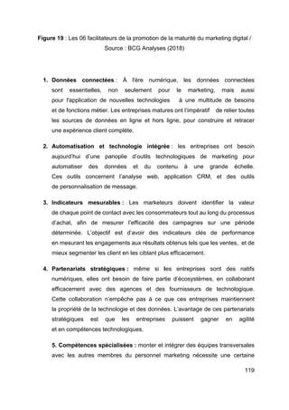 119
Figure 19 : Les 06 facilitateurs de la promotion de la maturité du marketing digital /
Source : BCG Analyses (2018)
1. Données connectées : À l'ère numérique, les données connectées
sont essentielles, non seulement pour le marketing, mais aussi
pour l'application de nouvelles technologies à une multitude de besoins
et de fonctions métier. Les entreprises matures ont l’impératif de relier toutes
les sources de données en ligne et hors ligne, pour construire et retracer
une expérience client complète.
2. Automatisation et technologie intégrée : les entreprises ont besoin
aujourd’hui d’une panoplie d’outils technologiques de marketing pour
automatiser des données et du contenu à une grande échelle.
Ces outils concernent l’analyse web, application CRM, et des outils
de personnalisation de message.
3. Indicateurs mesurables : Les marketeurs doivent identifier la valeur
de chaque point de contact avec les consommateurs tout au long du processus
d’achat, afin de mesurer l’efficacité des campagnes sur une période
déterminée. L’objectif est d’avoir des indicateurs clés de performance
en mesurant les engagements aux résultats obtenus tels que les ventes, et de
mieux segmenter les client en les ciblant plus efficacement.
4. Partenariats stratégiques : même si les entreprises sont des natifs
numériques, elles ont besoin de faire partie d’écosystèmes, en collaborant
efficacement avec des agences et des fournisseurs de technologique.
Cette collaboration n’empêche pas à ce que ces entreprises maintiennent
la propriété de la technologie et des données. L’avantage de ces partenariats
stratégiques est que les entreprises puissent gagner en agilité
et en compétences technologiques.
5. Compétences spécialisées : monter et intégrer des équipes transversales
avec les autres membres du personnel marketing nécessite une certaine
 