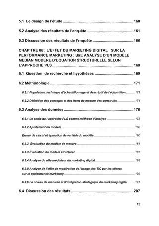 12
5.1 Le design de l’étude ....................................................................160
5.2 Analyse des résultats de l’enquête.............................................161
5.3 Discussion des résultats de l’enquête .......................................166
CHAPITRE 06 : L’EFFET DU MARKETING DIGITAL SUR LA
PERFORMANCE MARKETING : UNE ANALYSE D’UN MODELE
MEDIAN MODERE D’EQUATION STRUCTURELLE SELON
L’APPROCHE PLS ..............................................................................168
6.1 Question de recherche et hypothèses .....................................169
6.2 Méthodologie ................................................................................171
6.2.1 Population, technique d'échantillonnage et descriptif de l’échantillon...........171
6.2.2 Définition des concepts et des items de mesure des construits .....................174
6.3 Analyse des données...................................................................178
6.3.1 Le choix de l’approche PLS comme méthode d’analyse ..................................178
6.3.2 Ajustement du modèle..........................................................................................180
Erreur de calcul et épuration de variable du modèle..................................................180
6.3.3 Évaluation du modèle de mesure .......................................................................181
6.3.3 Évaluation du modèle structurel..........................................................................187
6.3.4 Analyse du rôle médiateur du marketing digital ................................................193
6.3.5 Analyse de l’effet de modération de l’usage des TIC par les clients
sur le performance marketing.......................................................................................196
6.3.6 Le niveau de maturité et d’intégration stratégique du marketing digital.........197
6.4 Discussion des résultats ............................................................207
 