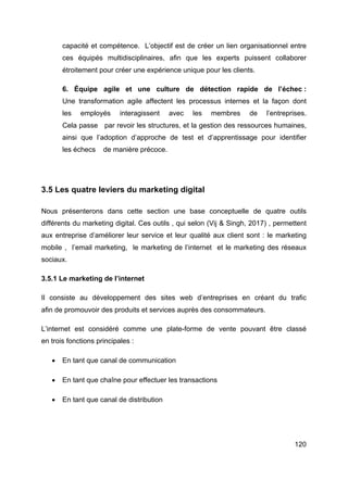 120
capacité et compétence. L’objectif est de créer un lien organisationnel entre
ces équipés multidisciplinaires, afin que les experts puissent collaborer
étroitement pour créer une expérience unique pour les clients.
6. Équipe agile et une culture de détection rapide de l’échec :
Une transformation agile affectent les processus internes et la façon dont
les employés interagissent avec les membres de l’entreprises.
Cela passe par revoir les structures, et la gestion des ressources humaines,
ainsi que l’adoption d’approche de test et d’apprentissage pour identifier
les échecs de manière précoce.
3.5 Les quatre leviers du marketing digital
Nous présenterons dans cette section une base conceptuelle de quatre outils
différents du marketing digital. Ces outils , qui selon (Vij & Singh, 2017) , permettent
aux entreprise d’améliorer leur service et leur qualité aux client sont : le marketing
mobile , l’email marketing, le marketing de l’internet et le marketing des réseaux
sociaux.
3.5.1 Le marketing de l’internet
Il consiste au développement des sites web d’entreprises en créant du trafic
afin de promouvoir des produits et services auprès des consommateurs.
L’internet est considéré comme une plate-forme de vente pouvant être classé
en trois fonctions principales :
• En tant que canal de communication
• En tant que chaîne pour effectuer les transactions
• En tant que canal de distribution
 