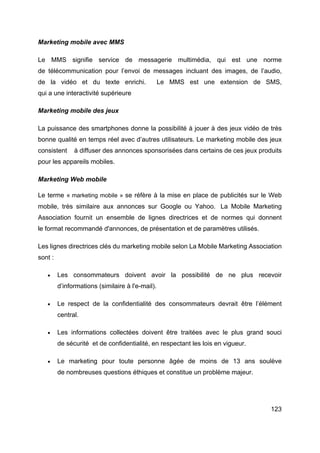 123
Marketing mobile avec MMS
Le MMS signifie service de messagerie multimédia, qui est une norme
de télécommunication pour l’envoi de messages incluant des images, de l’audio,
de la vidéo et du texte enrichi. Le MMS est une extension de SMS,
qui a une interactivité supérieure
Marketing mobile des jeux
La puissance des smartphones donne la possibilité à jouer à des jeux vidéo de très
bonne qualité en temps réel avec d’autres utilisateurs. Le marketing mobile des jeux
consistent à diffuser des annonces sponsorisées dans certains de ces jeux produits
pour les appareils mobiles.
Marketing Web mobile
Le terme « marketing mobile » se réfère à la mise en place de publicités sur le Web
mobile, très similaire aux annonces sur Google ou Yahoo. La Mobile Marketing
Association fournit un ensemble de lignes directrices et de normes qui donnent
le format recommandé d'annonces, de présentation et de paramètres utilisés.
Les lignes directrices clés du marketing mobile selon La Mobile Marketing Association
sont :
• Les consommateurs doivent avoir la possibilité de ne plus recevoir
d’informations (similaire à l'e-mail).
• Le respect de la confidentialité des consommateurs devrait être l’élément
central.
• Les informations collectées doivent être traitées avec le plus grand souci
de sécurité et de confidentialité, en respectant les lois en vigueur.
• Le marketing pour toute personne âgée de moins de 13 ans soulève
de nombreuses questions éthiques et constitue un problème majeur.
 