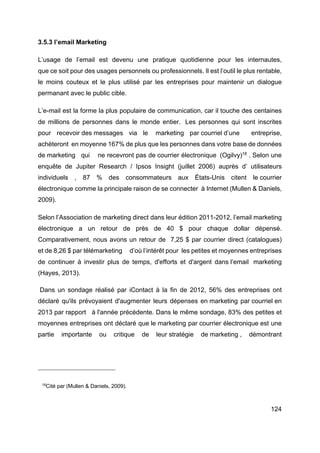 124
3.5.3 l’email Marketing
L’usage de l’email est devenu une pratique quotidienne pour les internautes,
que ce soit pour des usages personnels ou professionnels. Il est l’outil le plus rentable,
le moins couteux et le plus utilisé par les entreprises pour maintenir un dialogue
permanant avec le public cible.
L’e-mail est la forme la plus populaire de communication, car il touche des centaines
de millions de personnes dans le monde entier. Les personnes qui sont inscrites
pour recevoir des messages via le marketing par courriel d’une entreprise,
achèteront en moyenne 167% de plus que les personnes dans votre base de données
de marketing qui ne recevront pas de courrier électronique (Ogilvy)18
. Selon une
enquête de Jupiter Research / Ipsos Insight (juillet 2006) auprès d’ utilisateurs
individuels , 87 % des consommateurs aux États-Unis citent le courrier
électronique comme la principale raison de se connecter à Internet (Mullen & Daniels,
2009).
Selon l’Association de marketing direct dans leur édition 2011-2012, l’email marketing
électronique a un retour de près de 40 $ pour chaque dollar dépensé.
Comparativement, nous avons un retour de 7,25 $ par courrier direct (catalogues)
et de 8,26 $ par télémarketing d’où l’intérêt pour les petites et moyennes entreprises
de continuer à investir plus de temps, d'efforts et d'argent dans l’email marketing
(Hayes, 2013).
Dans un sondage réalisé par iContact à la fin de 2012, 56% des entreprises ont
déclaré qu'ils prévoyaient d'augmenter leurs dépenses en marketing par courriel en
2013 par rapport à l'année précédente. Dans le même sondage, 83% des petites et
moyennes entreprises ont déclaré que le marketing par courrier électronique est une
partie importante ou critique de leur stratégie de marketing , démontrant
18
Cité par (Mullen & Daniels, 2009).
 