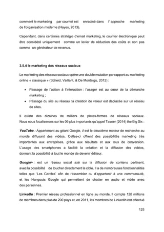 125
comment le marketing par courriel est enraciné dans l' approche marketing
de l'organisation moderne (Hayes, 2013).
Cependant, dans certaines stratégie d’email marketing, le courrier électronique peut
être considéré uniquement comme un levier de réduction des coûts et non pas
comme un générateur de revenus.
3.5.4 le marketing des réseaux sociaux
Le marketing des réseaux sociaux opère une double mutation par rapport au marketing
online « classique » (Scheid, Vaillant, & De Montaigu, 2012) :
• Passage de l’action à l’interaction : l’usager est au cœur de la démarche
marketing ;
• Passage du site au réseau :la création de valeur est déplacée sur un réseau
de sites.
Il existe des dizaines de milliers de plates-formes de réseaux sociaux.
Nous nous focaliserons sur les 06 plus importants qu’appel Tasner (2014) the Big Six :
YouTube : Appartenant au géant Google, il est le deuxième moteur de recherche au
monde diffusant des vidéos. Celles-ci offrent des possibilités marketing très
importantes aux entreprises, grâce aux résultats et aux taux de conversion.
L’usage des smartphones a facilité la création et la diffusion des vidéos,
donnant la possibilité à tout le monde de devenir éditeur.
Google+ : est un réseau social axé sur la diffusion de contenu pertinent,
avec la possibilité de toucher directement la cible. Il a de nombreuses fonctionnalités
telles que ‘Les Cercles’ afin de rassembler ou d’appartenir à une communauté,
et les Hangouts Google qui permettent de chatter en audio et vidéo avec
des personnes.
LinkedIn : Premier réseau professionnel en ligne au monde. Il compte 120 millions
de membres dans plus de 200 pays et, en 2011, les membres de LinkedIn ont effectué
 