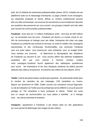 126
près de 4,2 milliards de recherches professionnelles (James, 2012). LinkedIn est une
plateforme axée sur le réseautage d’entreprise. La page LinkedIn d’une compagnie,
qui rassemble employés et clients, diffuse un contenu professionnel pouvant
être une offre commerciale, une annonce de recrutement ou tout simplement répondre
aux questions des personnes qui vous suivent. Les groupes LinkedIn sont très utiles
pour toucher les communautés professionnelles.
Facebook : Avec plus de 1,3 milliard d'utilisateurs actifs - dont plus de 829 millions
qui se connectent tous les jours - Facebook est devenu un monde virtuel en soi.
Afin de communiquer et interagir avec ses cibles, l’entreprise doit créer une page
Facebook qui présente ses produits et services, en tirant le meilleur des campagnes
sponsorisées et des nombreuses fonctionnalités. Les annonces Facebook
sont une autre option pour promouvoir votre entreprise, pour un budget limité.
Vous achetez une annonce et déterminez la démographie des utilisateurs
de Facebook qui peuvent la voir. Vous pouvez définir des plafonds budgétaires
quotidiens afin que vous sachiez à l'avance combien coûtera
votre campagne. Facebook fournit également des statistiques quotidiennes
pour suivre les impressions et les clics. Quelques centaines de dollars peuvent
atteindre des millions de personne et entraîner des milliers de clics (Martin, 2010)
Twitter :il est le deuxième réseau social le plus populaire. Sa particularité réside dans
le nombre de caractère de ses messages (140 caractères ou moins).
Depuis son lancement en 2006, Twitter connait une croissance annuel fulgurante.
La clé de l'utilisation de Twitter pour les entreprises est de réfléchir à ce qu’ils peuvent
partager en 140 caractères à leurs prospects et clients. Twitter est avant
tout un moyen de communication qui vous aidera à identifier et à interagir
avec les clients potentiels et existants.
Instagram : appartenant à Facebook, Il est réseau basé sur des applications
qui vous permet de télécharger des images (et des vidéos).
 