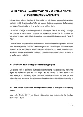 127
CHAPITRE 04 : LA STRATEGIE DU MARKETING DIGITAL
ET PERFORMANCE MARKETING
L’écosystème internet implique à l’entreprise de développer son marketing actuel
en tirant profit du potentiel qu’offre les canaux digitaux en matière d’informations
sur les produits, d’accès, et de la gestion de la relation client.
Les termes stratégie de marketing interactif, stratégie d’internet marketing , stratégie
de commerce électronique, stratégie de marketing numérique et stratégie de
marketing en ligne , sont utilisés de manière interchangeable (Varadarajan & Yadav &
2009).
L’objectif de ce chapitre est de comprendre la planification stratégique et la manière
dont les entreprises vont atteindre leurs objectifs via des stratégies et des tactiques
intégrant le marketing digital. Nous présenterons différents modèles d’implémentation
a diffèrent niveau d’organisation impliquant des indicateurs qui permettent de mesurer
la performance marketing.
4.1 Définition de la stratégie du marketing digital
Les clients sont au centre de toute stratégie marketing. La stratégie du marketing
digital ne s’affranchit pas de cette règle. (Ncube, 2015) La définit comme suit
« La stratégie du marketing digital comprend toutes les activités en ligne qui sont
déployées pour rencontrer les besoins des clients et atteindre les objectifs marketing ».
4.1.1 Les étapes nécessaires de l’implémentation de la stratégie du marketing
digital
Voici selon Ncube (2015) les étapes nécessaires pour implémenter la stratégie
du marketing digital :
 