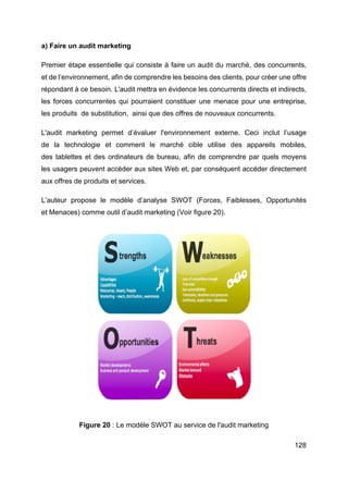 128
a) Faire un audit marketing
Premier étape essentielle qui consiste à faire un audit du marché, des concurrents,
et de l’environnement, afin de comprendre les besoins des clients, pour créer une offre
répondant à ce besoin. L'audit mettra en évidence les concurrents directs et indirects,
les forces concurrentes qui pourraient constituer une menace pour une entreprise,
les produits de substitution, ainsi que des offres de nouveaux concurrents.
L'audit marketing permet d’évaluer l'environnement externe. Ceci inclut l’usage
de la technologie et comment le marché cible utilise des appareils mobiles,
des tablettes et des ordinateurs de bureau, afin de comprendre par quels moyens
les usagers peuvent accéder aux sites Web et, par conséquent accéder directement
aux offres de produits et services.
L’auteur propose le modèle d’analyse SWOT (Forces, Faiblesses, Opportunités
et Menaces) comme outil d’audit marketing (Voir figure 20).
Figure 20 : Le modèle SWOT au service de l'audit marketing
 