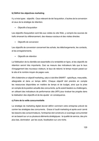 129
b) Définir les objectives marketing
Il y a trois types objectifs : Ceux relevant de de l'acquisition, d’autres de la conversion
et ceux de la stratégie de rétention.
§ Objectifs d’acquisition
Les objectifs d'acquisition sont liés aux visites du site Web, y compris les sources de
trafic émanant du référencement, des réseaux sociaux et des visites directes
§ Objectifs de conversion
Les objectifs de conversion concernent les achats, les téléchargements, les contacts,
et les enregistrements.
§ Objectifs de rétention
La fidélisation de la clientèle est essentielle à la rentabilité en ligne, et les objectifs de
rétention seront très importants. Ceci se mesure des indicateurs tels que le taux
d’engagement des nouveaux visiteurs, le taux de rebond, le temps moyen passé sur
le site et le nombre moyen de pages vues.
Afin d’atteindre un objectif marketing, celui-ci doit être SMART : spécifique, mesurable,
atteignable et dans un temps défini. Chaque objectif doit prendre en compte
les ressources disponibles en matière de temps et de budget, ainsi que la prise
en compte de la position actuelle des concurrents, qu'ils soient leaders ou challengers,
en utilisant des indicateurs de performance clés (KPI) pour évaluer les progrès dans
la réalisation des objectifs et de les ajuster en conséquence.
c) Faire de la veille concurrentielle
La stratégie de marketing digital devrait définir comment votre entreprise prévoit de
contrer les stratégies des concurrents. Grace à l’audit marketing et après avoir cerné
les besoins des consommateurs, l’entreprise doit construire un avantage concurrentiel
en se basant sur un ou plusieurs éléments stratégiques : la qualité de service, des prix
plus bas, domination par les couts, focalisation sur une niche.
 