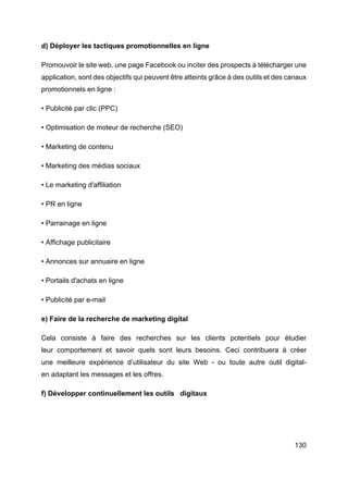 130
d) Déployer les tactiques promotionnelles en ligne
Promouvoir le site web, une page Facebook ou inciter des prospects à télécharger une
application, sont des objectifs qui peuvent être atteints grâce à des outils et des canaux
promotionnels en ligne :
• Publicité par clic (PPC)
• Optimisation de moteur de recherche (SEO)
• Marketing de contenu
• Marketing des médias sociaux
• Le marketing d'affiliation
• PR en ligne
• Parrainage en ligne
• Affichage publicitaire
• Annonces sur annuaire en ligne
• Portails d'achats en ligne
• Publicité par e-mail
e) Faire de la recherche de marketing digital
Cela consiste à faire des recherches sur les clients potentiels pour étudier
leur comportement et savoir quels sont leurs besoins. Ceci contribuera à créer
une meilleure expérience d’utilisateur du site Web - ou toute autre outil digital-
en adaptant les messages et les offres.
f) Développer continuellement les outils digitaux
 