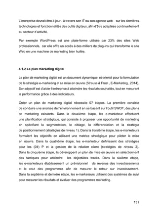 131
L’entreprise devrait être à jour - à travers son IT ou son agence web - sur les dernières
technologies et fonctionnalités des outils digitaux, afin d’être adaptées continuellement
au secteur d’activité.
Par exemple WordPress est une plate-forme utilisée par 23% des sites Web
professionnels, car elle offre un accès à des milliers de plug-ins qui transforme le site
Web en une machine de marketing bien huilée.
4.1.2 Le plan marketing digital
Le plan de marketing digital est un document dynamique et orienté pour la formulation
de la stratégie e-marketing et sa mise en œuvre (Strauss & Frost , E-Marketing , 2014).
Son objectif est d’aider l’entreprise à atteindre les résultats souhaités, tout en mesurant
la performance grâce à des indicateurs.
Créer un plan de marketing digital nécessite 07 étapes. La première consiste
de conduire une analyse de l’environnement en se basant sur l’outil SWOT, des plans
de marketing existants. Dans la deuxième étape, les e-marketeur effectuent
une planification stratégique, qui consiste à proposer une opportunité de marketing
en spécifiant la segmentation, le ciblage, la différenciation et la stratégie
de positionnement (stratégies de niveau 1). Dans la troisième étape, les e-marketeurs
formulent les objectifs en utilisant une matrice stratégique pour piloter la mise
en œuvre. Dans la quatrième étape, les e-marketeur définissent des stratégies
pour les (04) P et la gestion de la relation client (stratégies de niveau 2).
Dans la cinquième étape, ils développent un plan de mise en œuvre en sélectionnant
des tactiques pour atteindre les objectâtes tracés. Dans la sixième étape,
les e-marketeurs établissement un prévisionnel de revenus des investissements
et le cout des programmes afin de mesurer le retour sur investissement.
Dans la septième et dernière étape, les e-marketeurs utilisent des systèmes de suivi
pour mesurer les résultats et évaluer des programmes marketing.
 