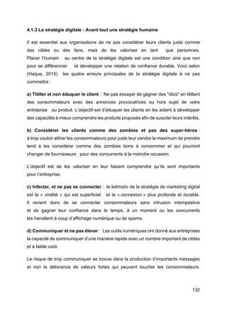 132
4.1.3 La stratégie digitale : Avant tout une stratégie humaine
Il est essentiel aux organisations de ne pas considérer leurs clients juste comme
des cibles ou des fans, mais de les valoriser en tant que personnes.
Placer l’humain au centre de la stratégie digitale est une condition sine qua non
pour se différencier et développer une relation de confiance durable. Voici selon
(Haque, 2015) les quatre erreurs principales de la stratégie digitale à ne pas
commettre :
a) Titiller et non éduquer le client : Ne pas essayer de gagner des "clics" en titillant
des consommateurs avec des annonces provocatrices ou hors sujet de votre
entreprise ou produit. L’objectif est d’éduquer les clients en les aidant à développer
des capacités à mieux comprendre les produits proposés afin de susciter leurs intérêts.
b) Considérer les clients comme des zombies et pas des super-héros :
à trop vouloir attirer les consommateurs pour juste leur vendre le maximum de prendre
tend à les considérer comme des zombies bons à consommer et qui pourront
changer de fournisseurs pour des concurrents à la moindre occasion.
L’objectif est de les valoriser en leur faisant comprendre qu’ils sont importants
pour l’entreprise.
c) Infecter, et ne pas se connecter : le leitmotiv de la stratégie de marketing digital
est la « viralité » qui est superficiel et la « connexion » plus profonde et durable.
Il revient donc de se connecter consommateurs sans intrusion intempestive
et de gagner leur confiance dans le temps, à un moment ou les concurrents
les harcèlent à coup d’affichage numérique ou de spams.
d) Communiquer et ne pas élever : Les outils numériques ont donné aux entreprises
la capacité de communiquer d’une manière rapide avec un nombre important de cibles
et à faible coût.
Le risque de trop communiquer se trouve dans la production d’importants messages
et non la délivrance de valeurs fortes qui peuvent toucher les consommateurs.
 
