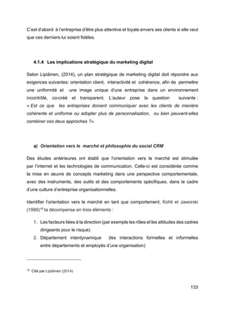 133
C’est d’abord à l’entreprise d’être plus attentive et loyale envers ses clients si elle veut
que ces derniers lui soient fidèles.
4.1.4 Les implications stratégique du marketing digital
Selon Lipiäinen, (2014), un plan stratégique de marketing digital doit répondre aux
exigences suivantes: orientation client, interactivité et cohérence, afin de permettre
une uniformité et une image unique d'une entreprise dans un environnement
incontrôlé, co-créé et transparent. L’auteur pose la question suivante :
« Est ce que les entreprises doivent communiquer avec les clients de manière
cohérente et uniforme ou adopter plus de personnalisation, ou bien peuvent-elles
combiner ces deux approches ?».
a) Orientation vers le marché et philosophie du social CRM
Des études antérieures ont établi que l’orientation vers le marché est stimulée
par l’internet et les technologies de communication. Celle-ci est considérée comme
la mise en œuvre de concepts marketing dans une perspective comportementale,
avec des instruments, des outils et des comportements spécifiques, dans le cadre
d’une culture d’entreprise organisationnelles.
Identifier l’orientation vers le marché en tant que comportement, Kohli et Jaworski
(1990)19
la décompense en trois éléments :
1. Les facteurs liées à la direction (par exemple les rôles et les attitudes des cadres
dirigeants pour le risque)
2. Département interdynamique (les interactions formelles et informelles
entre départements et employés d’une organisation)
19
Cité par Lipiäinen (2014)
 