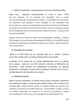 134
3. Système d’organisation ( caractéristiques et structures organisationnelles)
Selon nous, l’approche comportementale de Narver & Slater, (1990)
est plus adéquate, car ils proposent que l’orientation vers le marché
soit une orientation client , en partant de leur besoin, une orientation des concurrents,
en comprenant leurs capacités et leurs stratégies, et une coordination inter
fonctionnelle, qui renvoie à une coordination entre toutes les fonctions de l’entreprise
qui utilisent les informations des clients et du marché. Ces trois orientations doivent
être accompagnées selon les auteurs par deux critères de décision : un focus à long
terme et la profitabilité.
Comme l’internet est devenu le centre de la communication marketing , Lipiäinen
(2014)suggere une nouvelle approche stratéfique du CRM ou du social CRM, partant
d’outils qui vont permettre une orientation reussie vers le marché , grace à l’interet du
client à l’interactivité
b) Orientation de la marque
Même si le CRM Social est une approche axée sur le marché, il pourrait
ne pas être suffisant dans un contexte à forte intensité concurrentielle.
L’orientation de la marque est un concept complémentaire axé sur la gestion
de le marque , basée sur une offre constante, cohérente et différenciée des
concurrents. Cette orientation est indépendante et alternative, qui influence
positivement la perception du public que les entreprises orientées sur le marché ,
qui elles dépendent des fluctuations de ce dernier.
c) Orientation hybride
Même si les deux orientations du marché et de le marque, répondent relativement
aux exigences du digital, un marketing plus adapté s’impose, afin de répondre aux
nouveaux défis. Lipiäinen (2014) propose un systeme hybride qui comprend une
orientation qui repond à la nouvelle dynamique environmentale. La figure propose
une matrice d’orientation de marque et de marché qui presente la marque
et le l’orientation du marché, ainsi que l’orientation de la marque (figure n°21).
 