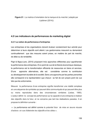 136
Figure 21 : La matrice d’orientation de la marque et du marché ( adapté par
Lipiäinen (2014))
4.2 Les indicateurs de performances du marketing digital
4.2.1 La notion de performance d’entreprise
Les entreprises et les organisations doivent évaluer constamment leur activité pour
déterminer si leurs objectifs sont atteint. Les gestionnaires mesurent ou demandent
continuellement que des mesures soient prises, en matière de part de marché,
de délai ou de rentabilité.
Pigé & Bigou-Lare, (2015) proposent trois approches différentes pour appréhender
la performance des entreprises. D’un point de vue de la théorie économique classique,
la performance est la transformation efficiente de ressources en biens et services.
D’une approche alternatives, elle est considérée comme la contribution
au développement durable de la société .Dans une approche par les parties prenantes
elle correspond à la représentation que chacun se fait de son propre point de vue
tels que les actionnaires.
Mesurer la performance d’une entreprise signifie transformer une réalité complexe
en une séquence de symboles qui peuvent être communiqués et qui peuvent être plus
ou moins reproduites dans des circonstances similaires (Lebas, 1995).
L’auteur définit le concept de performance sur la capacité d’une entreprise à réaliser
des objectifs dans le futur, et ne concerne pas tant les réalisations passées. Il en
propose la définition suivante :
« La performance est définit comme le potentiel futur de mise en œuvre réussie
d’actions en vue d'atteindre les objectifs et les cibles ».
 
