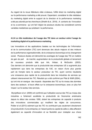 142
Au regard de la revue littérature citée ci-dessus, l’effet direct du marketing digital
sur la performance marketing a été prouvé. Cependant, considérer le rôle médiateur
du marketing digital entre le support de la direction et la performance marketing
a été peu abordé par les chercheurs (Sheikh & al , 2018) . A contrario de l’innovation
et du e-commerce qui ont fait l’object de plusieurs etudes les considérant comme
variables mediatrices qui prédisent la performance.
4.2.4 Le rôle modérateur de l’usage des TIC dans un secteur entre l’usage du
marketing digital et la performance marketing
Les innovations et les applications basées sur les technologies de l’information
et de la communication (TIC) sont devenues des atouts majeurs et des moteurs
de la performance organisationnelle, de la croissance économique et du changement
social. Plusieurs études ont démontré les avantages de l’usage des TIC en matière
de gain de part de marché, augmentation de la productivité globale et lancement
de nouveaux produits telle que Ark, Inklaar, & McGuckin (2003).
Ces derniers ont démontré que la productivité des entreprises US a augmenté plus
rapidement que dans les entreprises de l’UE, en raison d'une plus grande
part de l'emploi dans le secteur producteur de TIC, ayant comme résultante
une croissance plus rapide de la productivité dans les industries de services qui
utilisent intensivement les TIC. Résultat qui a été confirmé par Pilat & Wölfl (2004) ,
qui ont mis en exergue des impacts disparates des TIC sur le niveau des données
dans des secteurs et leurs effets sur la croissance économique, avec un plus fort
impact sur le secteur des services.
Brynjolfsson et al (2009) ont confirmé que l’utilisation accrue des TIC au niveau des
industries a fortement accélérée la productivité de l’économie américaine
depuis le début des années 1990, dotant les entreprises de capacité à produire
des innovations commerciales qui modifient les règles de concurrence.
Polder et al (2013) estiment que les TIC ne contribuent pas seulement directement
à la productivité d’une entreprise, en faisant partie du capital de celle-ci, elles affectent
également sa capacité d'innovation et sa flexibilité pour s'adapter aux chocs
 