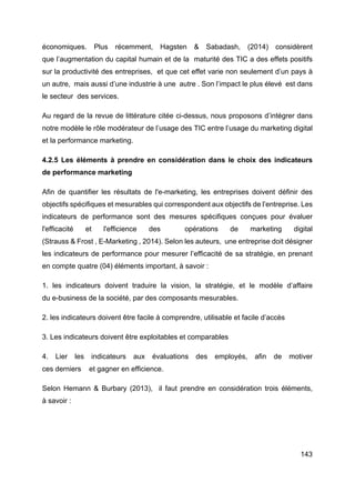 143
économiques. Plus récemment, Hagsten & Sabadash, (2014) considèrent
que l’augmentation du capital humain et de la maturité des TIC a des effets positifs
sur la productivité des entreprises, et que cet effet varie non seulement d’un pays à
un autre, mais aussi d’une industrie à une autre . Son l’impact le plus élevé est dans
le secteur des services.
Au regard de la revue de littérature citée ci-dessus, nous proposons d’intégrer dans
notre modèle le rôle modérateur de l’usage des TIC entre l’usage du marketing digital
et la performance marketing.
4.2.5 Les éléments à prendre en considération dans le choix des indicateurs
de performance marketing
Afin de quantifier les résultats de l'e-marketing, les entreprises doivent définir des
objectifs spécifiques et mesurables qui correspondent aux objectifs de l’entreprise. Les
indicateurs de performance sont des mesures spécifiques conçues pour évaluer
l'efficacité et l'efficience des opérations de marketing digital
(Strauss & Frost , E-Marketing , 2014). Selon les auteurs, une entreprise doit désigner
les indicateurs de performance pour mesurer l’efficacité de sa stratégie, en prenant
en compte quatre (04) éléments important, à savoir :
1. les indicateurs doivent traduire la vision, la stratégie, et le modèle d’affaire
du e-business de la société, par des composants mesurables.
2. les indicateurs doivent être facile à comprendre, utilisable et facile d’accès
3. Les indicateurs doivent être exploitables et comparables
4. Lier les indicateurs aux évaluations des employés, afin de motiver
ces derniers et gagner en efficience.
Selon Hemann & Burbary (2013), il faut prendre en considération trois éléments,
à savoir :
 