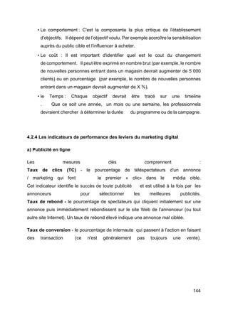 144
• Le comportement : C'est la composante la plus critique de l'établissement
d'objectifs. Il dépend de l’objectif voulu. Par exemple accroître la sensibilisation
auprès du public cible et l’influencer à acheter.
• Le coût : Il est important d'identifier quel est le cout du changement
de comportement. Il peut être exprimé en nombre brut (par exemple, le nombre
de nouvelles personnes entrant dans un magasin devrait augmenter de 5 000
clients) ou en pourcentage (par exemple, le nombre de nouvelles personnes
entrant dans un magasin devrait augmenter de X %).
• le Temps : Chaque objectif devrait être tracé sur une timeline
. Que ce soit une année, un mois ou une semaine, les professionnels
devraient chercher à déterminer la durée du programme ou de la campagne.
4.2.4 Les indicateurs de performance des leviers du marketing digital
a) Publicité en ligne
Les mesures clés comprennent :
Taux de clics (TC) - le pourcentage de téléspectateurs d'un annonce
/ marketing qui font le premier « clic» dans le média cible.
Cet indicateur identifie le succès de toute publicité et est utilisé à la fois par les
annonceurs pour sélectionner les meilleures publicités.
Taux de rebond - le pourcentage de spectateurs qui cliquent initialement sur une
annonce puis immédiatement rebondissent sur le site Web de l’annonceur (ou tout
autre site Internet). Un taux de rebond élevé indique une annonce mal ciblée.
Taux de conversion - le pourcentage de internaute qui passent à l’action en faisant
des transaction (ce n'est généralement pas toujours une vente).
 