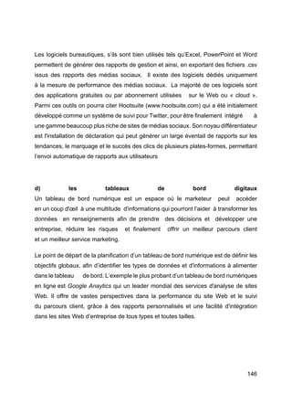 146
Les logiciels bureautiques, s’ils sont bien utilisés tels qu’Excel, PowerPoint et Word
permettent de générer des rapports de gestion et ainsi, en exportant des fichiers .csv
issus des rapports des médias sociaux. Il existe des logiciels dédiés uniquement
à la mesure de performance des médias sociaux. La majorité de ces logiciels sont
des applications gratuites ou par abonnement utilisées sur le Web ou « cloud ».
Parmi ces outils on pourra citer Hootsuite (www.hootsuite.com) qui a été initialement
développé comme un système de suivi pour Twitter, pour être finalement intégré à
une gamme beaucoup plus riche de sites de médias sociaux. Son noyau différentiateur
est l'installation de déclaration qui peut générer un large éventail de rapports sur les
tendances, le marquage et le succès des clics de plusieurs plates-formes, permettant
l’envoi automatique de rapports aux utilisateurs
d) les tableaux de bord digitaux
Un tableau de bord numérique est un espace où le marketeur peut accéder
en un coup d'œil à une multitude d'informations qui pourront l’aider à transformer les
données en renseignements afin de prendre des décisions et développer une
entreprise, réduire les risques et finalement offrir un meilleur parcours client
et un meilleur service marketing.
Le point de départ de la planification d’un tableau de bord numérique est de définir les
objectifs globaux, afin d’identifier les types de données et d'informations à alimenter
dans le tableau de bord. L’exemple le plus probant d’un tableau de bord numériques
en ligne est Google Anaytics qui un leader mondial des services d'analyse de sites
Web. Il offre de vastes perspectives dans la performance du site Web et le suivi
du parcours client, grâce à des rapports personnalisés et une facilité d'intégration
dans les sites Web d’entreprise de tous types et toutes tailles.
 