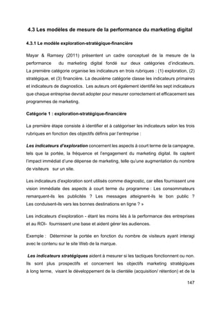 147
4.3 Les modèles de mesure de la performance du marketing digital
4.3.1 Le modèle exploration-stratégique-financière
Mayar & Ramsey (2011) présentent un cadre conceptuel de la mesure de la
performance du marketing digital fondé sur deux catégories d’indicateurs.
La première catégorie organise les indicateurs en trois rubriques : (1) exploration, (2)
stratégique, et (3) financière. La deuxième catégorie classe les indicateurs primaires
et indicateurs de diagnostics. Les auteurs ont également identifié les sept indicateurs
que chaque entreprise devrait adopter pour mesurer correctement et efficacement ses
programmes de marketing.
Catégorie 1 : exploration-stratégique-financière
La première étape consiste à identifier et à catégoriser les indicateurs selon les trois
rubriques en fonction des objectifs définis par l’entreprise :
Les indicateurs d’exploration concernent les aspects à court terme de la campagne,
tels que la portée, la fréquence et l’engagement du marketing digital. Ils captent
l’impact immédiat d’une dépense de marketing, telle qu’une augmentation du nombre
de visiteurs sur un site.
Les indicateurs d’exploration sont utilisés comme diagnostic, car elles fournissent une
vision immédiate des aspects à court terme du programme : Les consommateurs
remarquent-ils les publicités ? Les messages atteignent-ils le bon public ?
Les conduisent-ils vers les bonnes destinations en ligne ? »
Les indicateurs d’exploration - étant les moins liés à la performance des entreprises
et au ROI- fournissent une base et aident gérer les audiences.
Exemple : Déterminer la portée en fonction du nombre de visiteurs ayant interagi
avec le contenu sur le site Web de la marque.
Les indicateurs stratégiques aident à mesurer si les tactiques fonctionnent ou non.
Ils sont plus prospectifs et concernent les objectifs marketing stratégiques
à long terme, visant le développement de la clientèle (acquisition/ rétention) et de la
 