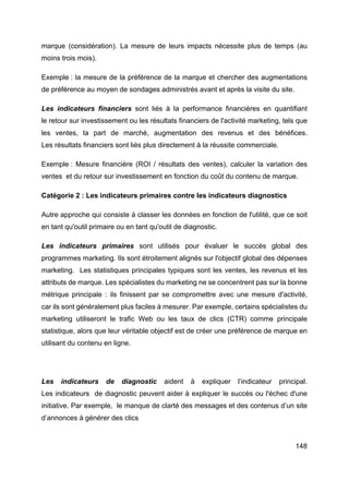 148
marque (considération). La mesure de leurs impacts nécessite plus de temps (au
moins trois mois).
Exemple : la mesure de la préférence de la marque et chercher des augmentations
de préférence au moyen de sondages administrés avant et après la visite du site.
Les indicateurs financiers sont liés à la performance financières en quantifiant
le retour sur investissement ou les résultats financiers de l'activité marketing, tels que
les ventes, la part de marché, augmentation des revenus et des bénéfices.
Les résultats financiers sont liés plus directement à la réussite commerciale.
Exemple : Mesure financière (ROI / résultats des ventes), calculer la variation des
ventes et du retour sur investissement en fonction du coût du contenu de marque.
Catégorie 2 : Les indicateurs primaires contre les indicateurs diagnostics
Autre approche qui consiste à classer les données en fonction de l'utilité, que ce soit
en tant qu'outil primaire ou en tant qu'outil de diagnostic.
Les indicateurs primaires sont utilisés pour évaluer le succès global des
programmes marketing. Ils sont étroitement alignés sur l'objectif global des dépenses
marketing. Les statistiques principales typiques sont les ventes, les revenus et les
attributs de marque. Les spécialistes du marketing ne se concentrent pas sur la bonne
métrique principale : ils finissent par se compromettre avec une mesure d'activité,
car ils sont généralement plus faciles à mesurer. Par exemple, certains spécialistes du
marketing utiliseront le trafic Web ou les taux de clics (CTR) comme principale
statistique, alors que leur véritable objectif est de créer une préférence de marque en
utilisant du contenu en ligne.
Les indicateurs de diagnostic aident à expliquer l’indicateur principal.
Les indicateurs de diagnostic peuvent aider à expliquer le succès ou l'échec d'une
initiative. Par exemple, le manque de clarté des messages et des contenus d’un site
d’annonces à générer des clics
 