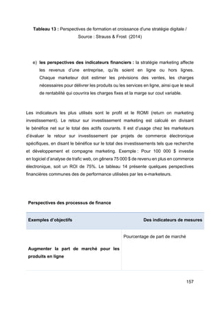 157
Tableau 13 : Perspectives de formation et croissance d'une stratégie digitale /
Source : Strauss & Frost (2014)
e) les perspectives des indicateurs financiers : la stratégie marketing affecte
les revenus d’une entreprise, qu’ils soient en ligne ou hors lignes.
Chaque marketeur doit estimer les prévisions des ventes, les charges
nécessaires pour délivrer les produits ou les services en ligne, ainsi que le seuil
de rentabilité qui couvrira les charges fixes et la marge sur cout variable.
Les indicateurs les plus utilisés sont le profit et le ROMI (return on marketing
investissement). Le retour sur investissement marketing est calculé en divisant
le bénéfice net sur le total des actifs courants. Il est d’usage chez les marketeurs
d’évaluer le retour sur investissement par projets de commerce électronique
spécifiques, en disant le bénéfice sur le total des investissements tels que recherche
et développement et compagne marketing. Exemple : Pour 100 000 $ investie
en logiciel d’analyse de trafic web, on gênera 75 000 $ de revenu en plus en commerce
électronique, soit un ROI de 75%. Le tableau 14 présente quelques perspectives
financières communes des de performance utilisées par les e-marketeurs.
Perspectives des processus de finance
Exemples d’objectifs Des indicateurs de mesures
Augmenter la part de marché pour les
produits en ligne
Pourcentage de part de marché
 
