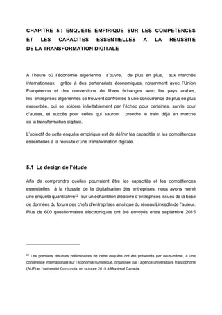 CHAPITRE 5 : ENQUETE EMPIRIQUE SUR LES COMPETENCES
ET LES CAPACITES ESSENTIELLES A LA REUSSITE
DE LA TRANSFORMATION DIGITALE
A l’heure où l’économie algérienne s’ouvre, de plus en plus, aux marchés
internationaux, grâce à des partenariats économiques, notamment avec l’Union
Européenne et des conventions de libres échanges avec les pays arabes,
les entreprises algériennes se trouvent confrontés à une concurrence de plus en plus
exacerbée, qui se soldera inévitablement par l’échec pour certaines, survie pour
d’autres, et succès pour celles qui sauront prendre le train déjà en marche
de la transformation digitale.
L’objectif de cette enquête empirique est de définir les capacités et les compétences
essentielles à la réussite d’une transformation digitale.
5.1 Le design de l’étude
Afin de comprendre quelles pourraient être les capacités et les compétences
essentielles à la réussite de la digitalisation des entreprises, nous avons mené
une enquête quantitative22
sur un échantillon aléatoire d’entreprises issues de la base
de données du forum des chefs d’entreprises ainsi que du réseau LinkedIn de l’auteur.
Plus de 600 questionnaires électroniques ont été envoyés entre septembre 2015
22
Les premiers résultats préliminaires de cette enquête ont été présentés par nous-même, à une
conférence internationale sur l’économie numérique, organisée par l’agence universitaire francophone
(AUF) et l’université Concordia, en octobre 2015 à Montréal Canada.
 