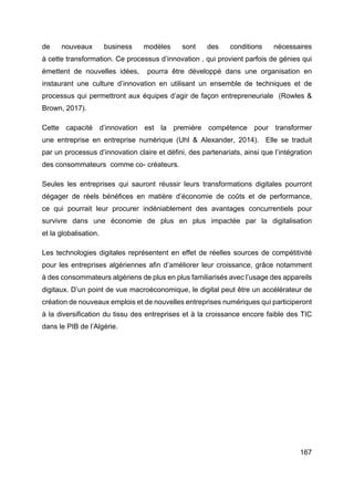 167
de nouveaux business modèles sont des conditions nécessaires
à cette transformation. Ce processus d’innovation , qui provient parfois de génies qui
émettent de nouvelles idées, pourra être développé dans une organisation en
instaurant une culture d’innovation en utilisant un ensemble de techniques et de
processus qui permettront aux équipes d’agir de façon entrepreneuriale (Rowles &
Brown, 2017).
Cette capacité d’innovation est la première compétence pour transformer
une entreprise en entreprise numérique (Uhl & Alexander, 2014). Elle se traduit
par un processus d’innovation claire et défini, des partenariats, ainsi que l’intégration
des consommateurs comme co- créateurs.
Seules les entreprises qui sauront réussir leurs transformations digitales pourront
dégager de réels bénéfices en matière d’économie de coûts et de performance,
ce qui pourrait leur procurer indéniablement des avantages concurrentiels pour
survivre dans une économie de plus en plus impactée par la digitalisation
et la globalisation.
Les technologies digitales représentent en effet de réelles sources de compétitivité
pour les entreprises algériennes afin d’améliorer leur croissance, grâce notamment
à des consommateurs algériens de plus en plus familiarisés avec l’usage des appareils
digitaux. D’un point de vue macroéconomique, le digital peut être un accélérateur de
création de nouveaux emplois et de nouvelles entreprises numériques qui participeront
à la diversification du tissu des entreprises et à la croissance encore faible des TIC
dans le PIB de l’Algérie.
 