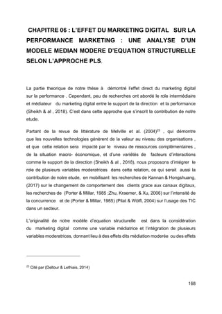 168
CHAPITRE 06 : L’EFFET DU MARKETING DIGITAL SUR LA
PERFORMANCE MARKETING : UNE ANALYSE D’UN
MODELE MEDIAN MODERE D’EQUATION STRUCTURELLE
SELON L’APPROCHE PLS.
La partie theorique de notre thése à démontré l’effet direct du marketing digital
sur la performance . Cependant, peu de recherches ont abordé le role intermédiaire
et médiateur du marketing digital entre le support de la direction et la performance
(Sheikh & al , 2018). C’est dans cette approche que s’inscrit la contribution de notre
etude.
Partant de la revue de littérature de Melville et al. (2004)23
, qui démontre
que les nouvelles technologies génèrent de la valeur au niveau des organisations ,
et que cette relation sera impacté par le niveau de ressources complémentaires ,
de la situation macro- économique, et d’une variétés de facteurs d’interactions
comme le support de la direction (Sheikh & al , 2018), nous proposons d’intégrer le
role de plusieurs variables moderatrices dans cette relation, ce qui serait aussi la
contribution de notre etude, en mobilisant les recherches de Kannan & Hongshuang,
(2017) sur le changement de comportement des clients grace aux canaux digitaux,
les recherches de (Porter & Millar, 1985 ;Zhu, Kraemer, & Xu, 2006) sur l’intensité de
la concurrence et de (Porter & Millar, 1985) (Pilat & Wölfl, 2004) sur l’usage des TIC
dans un secteur.
L’originalité de notre modéle d’equation structurelle est dans la considération
du marketing digital comme une variable médiatrice et l’intégration de plusieurs
variables moderatrices, donnant lieu à des effets dits médiation moderée ou des effets
23
Cité par (Deltour & Lethiais, 2014)
 