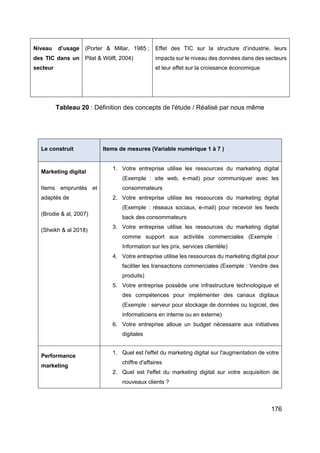 176
Tableau 20 : Définition des concepts de l'étude / Réalisé par nous même
Le construit Items de mesures (Variable numérique 1 à 7 )
Marketing digital
Items empruntés et
adaptés de
(Brodie & al, 2007)
(Sheikh & al 2018)
1. Votre entreprise utilise les ressources du marketing digital
(Exemple : site web, e-mail) pour communiquer avec les
consommateurs
2. Votre entreprise utilise les ressources du marketing digital
(Exemple : réseaux sociaux, e-mail) pour recevoir les feeds
back des consommateurs
3. Votre entreprise utilise les ressources du marketing digital
comme support aux activités commerciales (Exemple :
Information sur les prix, services clientèle)
4. Votre entreprise utilise les ressources du marketing digital pour
faciliter les transactions commerciales (Exemple : Vendre des
produits)
5. Votre entreprise possède une infrastructure technologique et
des compétences pour implémenter des canaux digitaux
(Exemple : serveur pour stockage de données ou logiciel, des
informaticiens en interne ou en externe)
6. Votre entreprise alloue un budget nécessaire aux initiatives
digitales
Performance
marketing
1. Quel est l'effet du marketing digital sur l'augmentation de votre
chiffre d'affaires
2. Quel est l'effet du marketing digital sur votre acquisition de
nouveaux clients ?
Niveau d’usage
des TIC dans un
secteur
(Porter & Millar, 1985 ;
Pilat & Wölfl, 2004)
Effet des TIC sur la structure d’industrie, leurs
impacts sur le niveau des données dans des secteurs
et leur effet sur la croissance économique
 