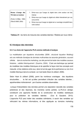 178
Niveau d’usage des
TIC dans un secteur
(Porter & Millar, 1985)
(Pilat & Wölfl, 2004)
1. Diriez-vous que l'usage du digital dans votre secteur est très
intense
2. Diriez-vous que l'usage du digital est utilisé intensément par vos
concurrents
3. Diriez-vous que l'usage du digital est un avantage compétitif dans
votre secteur
Tableau 21 : les items de mesures des variables latentes / Réalisé par nous même
6.3 Analyse des données
6.3.1 Le choix de l’approche PLS comme méthode d’analyse
La modélisation par équations structurelles (SEM ; structural équation Modling)
est une méthode d'analyse de données multivariées de seconde génération, souvent
utilisée dans la recherche marketing, car elle permet de tester des modèles causaux
linéaires , validés théoriquement (Guarino, 2004). C’est une technique qui permet
de modéliser des modèles théoriques et de spécifier la façon dont les concepts sont
mesurés et les relations entre eux, dans le but de juger de la pertinence ou non d’un
modèle théorique dans le contexte où il est testé (Haon & Jolibert, 2008).
Selon Haon & Jolibert (2008), parmi les nombreux avantages des équations
structurelles , le fait est qu’elles permettent d’étudier des variables latentes ,
appréhendées indirectement par d’autres variables observables.
Lorsque l'interprétation des données permet une séparation naturelle des variables
prédictives et des réponses, les moindres carrés partiels, ou PLS en abrégé,
constituent une approche flexible de la construction de modèles statistiques
pour la prédiction de variables latentes (Cox & Gaudard, 2013).
L’approche PLS peut traiter des variables colinéaires, à savoir des variables qui
véhiculent les mêmes informations, et être appliquée au domaine marketing
 