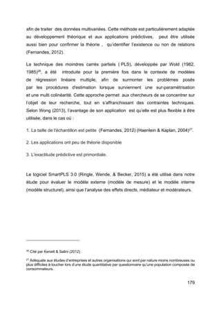 179
afin de traiter des données multivariées. Cette méthode est particulièrement adaptée
au développement théorique et aux applications prédictives, peut être utilisée
aussi bien pour confirmer la théorie , qu’identifier l’existence ou non de relations
(Fernandes, 2012).
La technique des moindres carrés partiels ( PLS), développée par Wold (1982,
1985)26
, a été introduite pour la première fois dans le contexte de modèles
de régression linéaire multiple, afin de surmonter les problèmes posés
par les procédures d'estimation lorsque surviennent une sur-paramétrisation
et une multi colinéarité. Cette approche permet aux chercheurs de se concentrer sur
l’objet de leur recherche, tout en s’affranchissant des contraintes techniques.
Selon Wong (2013), l’avantage de son application est qu’elle est plus flexible à être
utilisée, dans le cas où :
1. La taille de l'échantillon est petite (Fernandes, 2012) (Haenlein & Kaplan, 2004)27
.
2. Les applications ont peu de théorie disponible
3. L'exactitude prédictive est primordiale.
Le logiciel SmartPLS 3.0 (Ringle, Wende, & Becker, 2015) a été utilisé dans notre
étude pour évaluer le modèle externe (modèle de mesure) et le modèle interne
(modèle structurel), ainsi que l’analyse des effets directs, médiateur et modérateurs.
26
Cité par Kenett & Salini (2012)
27
Adéquate aux études d’entreprises et autres organisations qui sont par nature moins nombreuses ou
plus difficiles à toucher lors d’une étude quantitative par questionnaire qu’une population composée de
consommateurs.
 