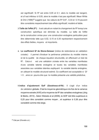 188
est significatif. Si R² est entre 0,05 et 0,1, alors le modèle est tangent,
et s’il est inférieur à 0,05, alors le modèle n’est pas significatif. Mean While
& Chin (1998)29
suggère que les valeurs de R² 0,67 , 0,33 et 0,19 peuvent
être considérés respectivement des effets significatif, modéré et faible.
3.Taille de l'effet (F²) : il est calculé en notant le changement de R² lorsqu’une
construction spécifique est éliminée du modèle. La taille de l'effet
de la construction omise pour une construction endogène particulière peut
être déterminée telle que 0,02, 0,15 et 0,35 représentent respectivement
des effets faibles, moyens et importants.
4. Le coefficient Q² de Stone-Geisser (indice de redondance en validation
croisée) : il permet d’évaluer la pertinence prédictive du modèle interne
et de la qualité de chaque équation structurelle, en effectuant un test de
R². Celui-ci est une validation croisée entre les variables manifestes
d’une variable latente endogène et toutes les variables manifestes
associées aux variables latentes expliquant la variable latente endogène,
en utilisant le modèle structurel estimé. Ce coefficient est acceptable si Q²
> 0 , ainsi on pourra dire que le modèle présente une validité prédictive.
5.Indice d’ajustement GoF (Goodness-of-fit) : Il s’agit d’un indice
de validation globale. C'est la moyenne géométrique à la fois de la variance
moyenne extraite (AVE) et la moyenne de R² des variables endogènes (Jörg
& Marko, 2013) . Selon Wetzels et al (2009), le GOF doit être supérieure à
0,25 pour être considéré comme moyen , et supérieur à 0,36 pour être
considéré comme très large.
29
Cité par (Chorafa s.d.)
 