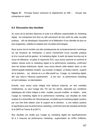 207
Figure 41 : Principal facteur entravant le déploiement du MD - Groupe des
entreprises en retard
6.4 Discussion des résultats
Au cours de la dernière décennie et suite à la diffusion exponentielle du marketing
digital, les entreprises font face au défi permanent de tirer profit de cette nouvelle
pratique, afin de développer l’acquisition et la fidélisation d’une clientèle de plus en
plus exigeantes, volatiles et adeptes des nouvelles technologies.
Nous avons mis en lumière une des conséquences de ce bouleversement numérique
sur les fonctions de l’entreprise, à savoir l’avènement d’une nouvelle pratique
et d’un nouvel outil de gestion : le marketing digital. A partir de bases fournies par la
revue de littérature et grâce à l’approche PLS, nous avons examiné et confirmé la
relation directe entre le marketing digital et la performance marketing, confirmant
ainsi les études antérieures. Après, nous avons étendu cette relation selon un lien
indirect appelé médiation modéré, qui consiste à intégrer un facteur interne , support
de la direction, qui stimule et a un effet positif sur l’usage du marketing digital,
afin que celui-ci influence positivement à son tour la performance marketing
en tant médiateur et intermédiaire .
Ensuite, nous avons aussi intégré trois facteurs externes, en tant variables
modératrices, ou seul l’usage des TIC par les clients, répondait aux conditions
statistiques afin d’être intégré à notre modèle, pouvant modifier la relation entre
l’usage du marketing digital et la performance marketing. Les résultats de notre
analyse d’un échantillon de 149 entreprises, ont établi que le marketing digital, soutenu
par une très forte relation avec le support de la direction, a une relation positive
et significative avec la performance marketing, confirmant ainsi les résultats de Brodie
& al (2007) et Trainor & al (2011).
Nos résultats ont révélé que l’usage du marketing digital est significativement
lié à 3 mesures de performance marketing : augmentation du chiffre d’affaires,
 