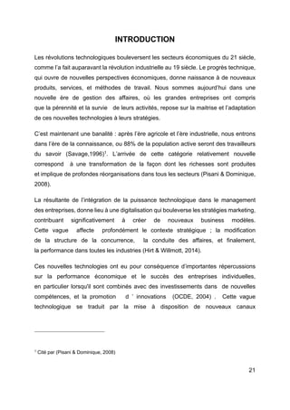 21
INTRODUCTION
Les révolutions technologiques bouleversent les secteurs économiques du 21 siècle,
comme l’a fait auparavant la révolution industrielle au 19 siècle. Le progrès technique,
qui ouvre de nouvelles perspectives économiques, donne naissance à de nouveaux
produits, services, et méthodes de travail. Nous sommes aujourd’hui dans une
nouvelle ère de gestion des affaires, où les grandes entreprises ont compris
que la pérennité et la survie de leurs activités, repose sur la maitrise et l’adaptation
de ces nouvelles technologies à leurs stratégies.
C’est maintenant une banalité : après l’ère agricole et l’ère industrielle, nous entrons
dans l’ère de la connaissance, ou 88% de la population active seront des travailleurs
du savoir (Savage,1996)1
. L’arrivée de cette catégorie relativement nouvelle
correspond à une transformation de la façon dont les richesses sont produites
et implique de profondes réorganisations dans tous les secteurs (Pisani & Dominique,
2008).
La résultante de l’intégration de la puissance technologique dans le management
des entreprises, donne lieu à une digitalisation qui bouleverse les stratégies marketing,
contribuant significativement à créer de nouveaux business modèles.
Cette vague affecte profondément le contexte stratégique ; la modification
de la structure de la concurrence, la conduite des affaires, et finalement,
la performance dans toutes les industries (Hirt & Willmott, 2014).
Ces nouvelles technologies ont eu pour conséquence d’importantes répercussions
sur la performance économique et le succès des entreprises individuelles,
en particulier lorsqu'il sont combinés avec des investissements dans de nouvelles
compétences, et la promotion d ’ innovations (OCDE, 2004) . Cette vague
technologique se traduit par la mise à disposition de nouveaux canaux
1
Cité par (Pisani & Dominique, 2008)
 