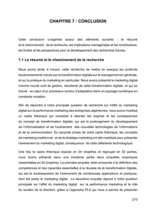 210
CHAPITRE 7 : CONCLUSION
Cette conclusion s’organise autour des éléments suivants : le résumé
et le cheminement de la recherche, les implications managériales et les contributions,
les limites et les perspectives pour le développement des recherches futures.
7.1 Le résumé et le cheminement de la recherche
Nous avons tenté, à travers, cette recherche de mettre en exergue les profonds
bouleversements induits par la transformation digitale sur le management en générale,
et sur la pratique du marketing en particulier. Nous avons présenté le marketing digital
comme nouvel outil de gestion, résultante de cette transformation digitale, et qui se
trouve au cœur d’un processus continu d’adaptation dans un paysage numérique en
constante mutation.
Afin de répondre à notre principale question de recherche sur l’effet du marketing
digital sur la performance marketing des entreprises algériennes, nous avons mobilisé
un cadre théorique qui consistait à aborder les origines et les conséquences
du concept de transformation digitale, qui est le prolongement du développement
de l’informatisation et de l’avènement des nouvelles technologies de l’informations
et de la communication. En seconde phase de notre cadre théorique, les concepts
de marketing traditionnel et de la stratégie marketing ont été mobilisés pour présenter
l’avènement du marketing digital, conséquence de cette déferlante technologique.
Une fois le cadre théorique exposé en 04 chapitres et regroupé en 02 parties,
nous avons présenté dans une troisième partie deux enquêtes empiriques
rassemblées en 02 chapitres. La première enquête, était consacrée à la définition des
compétences et des capacités essentielles à la réussite de la transformation digitale,
qui est le soubassement de l'avènement de nombreuses applications et pratiques,
dont fait partie le marketing digital. La deuxième enquête répond à notre question
principale sur l’effet du marketing digital sur la performance marketing et le rôle
du soutien de la direction, grâce à l’approche PLS qui nous a permis de présenter
 