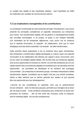 211
un modèle bien adapté et des hypothèses étayées, sauf l’hypothèse de l’effet
de modération des variables de l’environnement externe.
7.2 Les implications managériales et les contributions
La contribution incrémentale de notre recherche est triple. Premièrement, nous avons
présenté les principales compétences et capacités nécessaires aux entreprises
pour réussir leur transformation digitale, afin de générer un développement durable
des nouvelles technologies. A ce propos, et grâce à une analyse factorielle
d’un échantillon de 94 entreprises algériennes, nous avons mis en évidence
que la capacité d’innovation, la capacité de collaboration, ainsi que la vision
stratégique sont des leviers essentiels à la réussite de cette transformation.
Cette première étude exploratoire a mis en évidence deux types d’entreprises.
Des entreprises a transformation digitale développée ou mature, ayant une capacité
d’innovation et de collaboration très étendus par rapport à leurs concurrents, ainsi
qu’une vision de stratégie digitale dédiée, afin de faire face aux tendances digitales
ainsi qu’aux opportunités et menaces du marché. Ce sont des entreprises qui ont une
rapide réaction face aux tendances digitales et considèrent que ces dernières sont des
opportunités qui permettent de développer et de maintenir des avantages
concurrentiels. Les entreprises du deuxième groupe, nommées entreprissent à faible
transformation digitale, considèrent que le digital n’est pas une priorité immédiate,
même si elles estiment que ce dernier perturbe leur secteur et qu’il pourrait
être une opportunité pour leur développement.
L’énoncé de ces compétences et capacités, ainsi que le positionnement
de leur entreprise dans l’un des deux groupes, permettra aux managers de se situer
afin de poser la base et les conditions nécessaires pour enclencher et réussir leur
processus de mutation, afin de tirer profit des nouveaux outils et pratiques,
dont le marketing digital est une des conséquences.
 