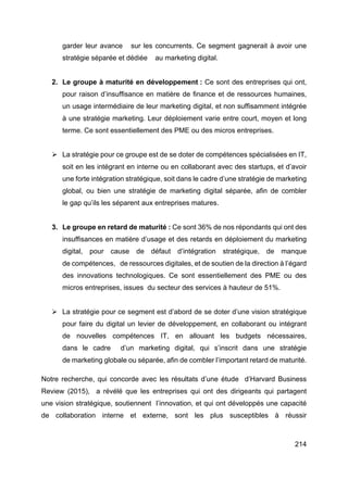 214
garder leur avance sur les concurrents. Ce segment gagnerait à avoir une
stratégie séparée et dédiée au marketing digital.
2. Le groupe à maturité en développement : Ce sont des entreprises qui ont,
pour raison d’insuffisance en matière de finance et de ressources humaines,
un usage intermédiaire de leur marketing digital, et non suffisamment intégrée
à une stratégie marketing. Leur déploiement varie entre court, moyen et long
terme. Ce sont essentiellement des PME ou des micros entreprises.
Ø La stratégie pour ce groupe est de se doter de compétences spécialisées en IT,
soit en les intégrant en interne ou en collaborant avec des startups, et d’avoir
une forte intégration stratégique, soit dans le cadre d’une stratégie de marketing
global, ou bien une stratégie de marketing digital séparée, afin de combler
le gap qu’ils les séparent aux entreprises matures.
3. Le groupe en retard de maturité : Ce sont 36% de nos répondants qui ont des
insuffisances en matière d’usage et des retards en déploiement du marketing
digital, pour cause de défaut d’intégration stratégique, de manque
de compétences, de ressources digitales, et de soutien de la direction à l’égard
des innovations technologiques. Ce sont essentiellement des PME ou des
micros entreprises, issues du secteur des services à hauteur de 51%.
Ø La stratégie pour ce segment est d’abord de se doter d’une vision stratégique
pour faire du digital un levier de développement, en collaborant ou intégrant
de nouvelles compétences IT, en allouant les budgets nécessaires,
dans le cadre d’un marketing digital, qui s’inscrit dans une stratégie
de marketing globale ou séparée, afin de combler l’important retard de maturité.
Notre recherche, qui concorde avec les résultats d’une étude d’Harvard Business
Review (2015), a révélé que les entreprises qui ont des dirigeants qui partagent
une vision stratégique, soutiennent l’innovation, et qui ont développés une capacité
de collaboration interne et externe, sont les plus susceptibles à réussir
 