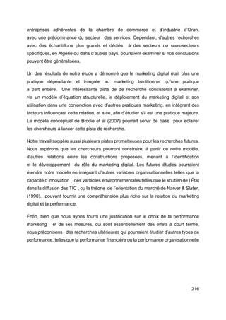 216
entreprises adhérentes de la chambre de commerce et d’industrie d’Oran,
avec une prédominance du secteur des services. Cependant, d'autres recherches
avec des échantillons plus grands et dédiés à des secteurs ou sous-secteurs
spécifiques, en Algérie ou dans d’autres pays, pourraient examiner si nos conclusions
peuvent être généralisées.
Un des résultats de notre étude a démontré que le marketing digital était plus une
pratique dépendante et intégrée au marketing traditionnel qu’une pratique
à part entière. Une intéressante piste de de recherche consisterait à examiner,
via un modèle d’équation structurelle, le déploiement du marketing digital et son
utilisation dans une conjonction avec d’autres pratiques marketing, en intégrant des
facteurs influençant cette relation, et a ce, afin d’étudier s’il est une pratique majeure.
Le modèle conceptuel de Brodie et al (2007) pourrait servir de base pour eclairer
les chercheurs à lancer cette piste de recherche.
Notre travail suggère aussi plusieurs pistes prometteuses pour les recherches futures.
Nous espérons que les chercheurs pourront construire, à partir de notre modèle,
d’autres relations entre les constructions proposées, menant à l’identification
et le développement du rôle du marketing digital. Les futures études pourraient
étendre notre modèle en intégrant d’autres variables organisationnelles telles que la
capacité d’innovation , des variables environnementales telles que le soutien de l’État
dans la diffusion des TIC , ou la théorie de l’orientation du marché de Narver & Slater,
(1990), pouvant fournir une compréhension plus riche sur la relation du marketing
digital et la performance.
Enfin, bien que nous ayons fourni une justification sur le choix de la performance
marketing et de ses mesures, qui sont essentiellement des effets à court terme,
nous préconisons des recherches ultérieures qui pourraient étudier d’autres types de
performance, telles que la performance financière ou la performance organisationnelle
 