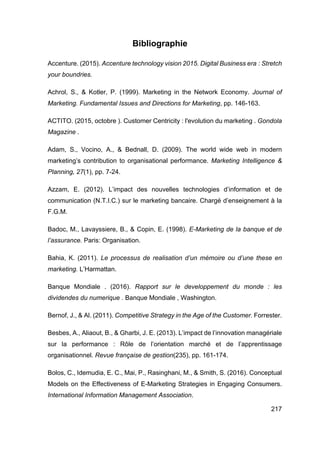 217
Bibliographie
Accenture. (2015). Accenture technology vision 2015. Digital Business era : Stretch
your boundries.
Achrol, S., & Kotler, P. (1999). Marketing in the Network Economy. Journal of
Marketing. Fundamental Issues and Directions for Marketing, pp. 146-163.
ACTITO. (2015, octobre ). Customer Centricity : l'evolution du marketing . Gondola
Magazine .
Adam, S., Vocino, A., & Bednall, D. (2009). The world wide web in modern
marketing’s contribution to organisational performance. Marketing Intelligence &
Planning, 27(1), pp. 7-24.
Azzam, E. (2012). L’impact des nouvelles technologies d’information et de
communication (N.T.I.C.) sur le marketing bancaire. Chargé d’enseignement à la
F.G.M.
Badoc, M., Lavayssiere, B., & Copin, E. (1998). E-Marketing de la banque et de
l’assurance. Paris: Organisation.
Bahia, K. (2011). Le processus de realisation d’un mémoire ou d’une these en
marketing. L’Harmattan.
Banque Mondiale . (2016). Rapport sur le developpement du monde : les
dividendes du numerique . Banque Mondiale , Washington.
Bernof, J., & Al. (2011). Competitive Strategy in the Age of the Customer. Forrester.
Besbes, A., Aliaout, B., & Gharbi, J. E. (2013). L’impact de l’innovation managériale
sur la performance : Rôle de l’orientation marché et de l’apprentissage
organisationnel. Revue française de gestion(235), pp. 161-174.
Bolos, C., Idemudia, E. C., Mai, P., Rasinghani, M., & Smith, S. (2016). Conceptual
Models on the Effectiveness of E-Marketing Strategies in Engaging Consumers.
International Information Management Association.
 