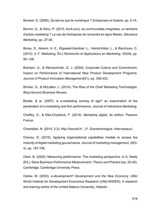 218
Bomsel, O. (2006). Qu’est-ce que le numérique ? Entreprises et histoire, pp. 5-14.
Bonnin, G., & Odou, P. (2010, Avril-Juin). es communaités imaginées, un territoire
d'action marketing ? Le cas de l'entreprise de rencontre en ligne Meetic. Décisions
Marketing, pp. 27-36.
Borau, S., Akremi, A. E., Elgaaied-Gambier, L., Hamdi-Kidar, L., & Ranchoux, C.
(2015). (l. F. Marketing, Éd.) Recherche et Applications en Marketing, 30(04), pp.
95–138.
Brentani, U., & Kleinschmidt., E. J. (2004). Corporate Culture and Commitment:
Impact on Performance of International New Product Development Programs.
Journal of Product Innovation Management(21), pp. 309-333.
Brinker, S., & McLellan, L. (2014). The Rise of the Chief Marketing Technologist.
Blog Harvard Business Review.
Brodie, & al. (2007). is e-marketing coming of age? an examination of the
penetration of e-marketing and firm performance. Journal of Interactive Marketing.
Chaffey, D., & Ellis-Chadwick, F. (2014). Marketing digital, 5e édition. Pearson
France.
Chamblain, N. (2015, 3 2). http://itsocial.fr/ . (Y. Grandmontagne, Intervieweur)
Chavey, D. (2010). Applying organisational capabilities models to access the
maturity of digital marketing gouvernance. Journal of marketing management, 26(3-
4), pp. 187-196.
Clark, B. (2002). Measuring performance: The marketing perspective. In A. Neely
(Ed.). Dans Business Performance Measurement: Theory and Practice (pp. 22-40).
Cambridge: Cambridge University Press.
Clarke, M. (2003). e-development? Development and the New Economy. UNU
World Institute for Development Economics Research (UNU-WIDER), A research
and training centre of the United Nations University, Helsinki .
 