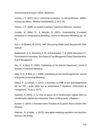 219
ConsummerLab Ericsson. (2014). Stockholm.
Corniou, J. P. (2010, mai i). L'economie numerique , un defi systémique . ESKA |
Annales des Mines - Réalités industrielles(2), p. 93 à 100.
Corniou, J.-P. (2008). La société numérique: regards et réflexions. Lavoisier.
Coviello, N., Milley, R., & Marcolin, B. (2001). Understanding IT-enabled
interactivity in Contemporary Marketing. Journal of Interactive Marketing, pp. 18-
33.
Cox, I., & Gaudard, M. (2013). JMP, Discovering Partial Least Squares with. SAS
Institute.
Daellenbach, U. S., McCarthy, A. M., & Schoenecker, T. S. (2002, Decembre 17).
Commitment to Innovation: The Impact of Top Management Team Characteristics.
R & D Management .
Day, G., & Bens, K. (2005). Capitalizing on the Internet Opportunity. ournal of
Business & Industrial Marketing.
Days, S. G., & Bens, K. J. (2005). Capitalizing on the internet opportunity. Journal
of Business & Industrial Marketing.
Deltour, F., & Lethiais, V. (2014). L’innovation en PME et son accompagnement
par les TIC : quels effets sur la performance ? Systèmes d'information &
management, 19, pp. p. 45-73.
Dudezert, A. (2018). II. La mise en œuvre de la transformation digitale dans La
transformation digitale des entreprises. Paris: La Découverte, « Repères ».
Dussart, C. (2015). L’innovation dans l’industrie de la peche. Revue Gestion Hec
Montréal.
Edelman , D., & Heller , J. (2015). How digital marketing operations can transform
business. Mc Kinsey.
 