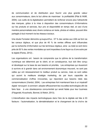 22
de communication et de distribution pour fournir une plus grande valeur
aux consommateurs, dans le but ultime de maximiser la profitabilité (Pilat & Wölfl,
2004). Les outils de la digitalisation permettent de renforcer encore plus l’attractivité
des marques, grâce à la mise à disposition des consommateurs d’informations
sur les produits et services, leur prix et disponibilité en temps réel, et ceci d’une
manière personnalisée avec divers contenus en texte, photos et vidéos, pouvant être
partagés à tout moment via les réseaux sociaux.
Une étude Forrester démontre qu’aujourd’hui, 07 % des ventes aux USA se font via
les canaux digitaux, et que plus de 40 % de ventes offlines sont influencées
par la recherche d’information sur les terminaux digitaux, ainsi au total ce sont donc
près de 50 % des ventes mondiales qui sont impactées d’une façon ou d’une autre par
le digital (Flores, 2012) .
Les organisations ont besoin de comprendre que la rythme de la transformation
numérique est déterminé par le client, et en conséquence, tout doit être conçu
et développé sur la base de ses besoins et priorités. Les entreprises qui réussiront
à survivre et à grandir dans cet environnement économique mouvant, ne sont pas
celles qui ont nécessairement le meilleur produit ou service, mais ce sont celles
qui auront la meilleure stratégie marketing, de par leurs capacités de
commercialisation d’offres innovantes, qui répondent aux besoins réels des
consommateurs (Viardot, 2004) . Les entreprises font maintenant face à un impératif
digital renvoyant à comment adopter efficacement les nouvelles technologies afin de
faire face à une obsolescence concurrentiel qui serait fatale pour leur business
(Fitzgerald, Kruschwitz, Bonnet, & Welch, 2013).
L’intensification des impacts technologiques dans l’ère de la digitale est liée à 03
facteurs : l’automatisation, la dématérialisation et le changement de la chaîne de
 