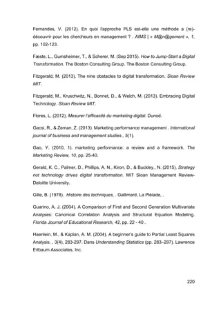220
Fernandes, V. (2012). En quoi l'approche PLS est-elle une méthode a (re)-
découvrir pour les chercheurs en management ? . AIMS | « M@n@gement », 1,
pp. 102-123.
Fæste, L., Gumsheimer, T., & Scherer, M. (Sep 2015). How to Jump-Start a Digital
Transformation. The Boston Consulting Group. The Boston Consulting Group.
Fitzgerald, M. (2013). The nine obstacles to digital transformation. Sloan Review
MIT.
Fitzgerald, M., Kruschwitz, N., Bonnet, D., & Welch, M. (2013). Embracing Digital
Technology. Sloan Review MIT.
Flores, L. (2012). Mesurer l’efficacité du marketing digital. Dunod.
Gacsi, R., & Zeman, Z. (2013). Marketing performance management . International
journal of business and management studies , 5(1).
Gao, Y. (2010, 1). marketing performance: a review and a framework. The
Marketing Review, 10, pp. 25-40.
Gerald, K. C., Palmer, D., Phillips, A. N., Kiron, D., & Buckley., N. (2015). Strategy
not technology drives digital transformation. MIT Sloan Management Review-
Deloitte University.
Gille, B. (1978). Histoire des techniques, . Gallimard, La Pléiade, .
Guarino, A. J. (2004). A Comparison of First and Second Generation Multivariate
Analyses: Canonical Correlation Analysis and Structural Equation Modeling.
Florida Journal of Educational Research, 42, pp. 22 - 40 .
Haenlein, M., & Kaplan, A. M. (2004). A beginner’s guide to Partial Least Squares
Analysis. , 3(4), 283-297. Dans Understanding Statistics (pp. 283–297). Lawrence
Erlbaum Associates, Inc.
 