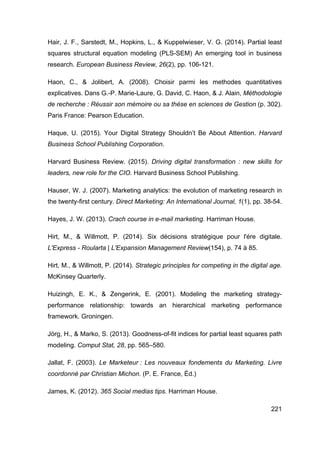 221
Hair, J. F., Sarstedt, M., Hopkins, L., & Kuppelwieser, V. G. (2014). Partial least
squares structural equation modeling (PLS-SEM) An emerging tool in business
research. European Business Review, 26(2), pp. 106-121.
Haon, C., & Jolibert, A. (2008). Choisir parmi les methodes quantitatives
explicatives. Dans G.-P. Marie-Laure, G. David, C. Haon, & J. Alain, Méthodologie
de recherche : Réussir son mémoire ou sa thése en sciences de Gestion (p. 302).
Paris France: Pearson Education.
Haque, U. (2015). Your Digital Strategy Shouldn’t Be About Attention. Harvard
Business School Publishing Corporation.
Harvard Business Review. (2015). Driving digital transformation : new skills for
leaders, new role for the CIO. Harvard Business School Publishing.
Hauser, W. J. (2007). Marketing analytics: the evolution of marketing research in
the twenty-first century. Direct Marketing: An International Journal, 1(1), pp. 38-54.
Hayes, J. W. (2013). Crach course in e-mail marketing. Harriman House.
Hirt, M., & Willmott, P. (2014). Six décisions stratégique pour l'ére digitale.
L'Express - Roularta | L'Expansion Management Review(154), p. 74 à 85.
Hirt, M., & Willmott, P. (2014). Strategic principles for competing in the digital age.
McKinsey Quarterly.
Huizingh, E. K., & Zengerink, E. (2001). Modeling the marketing strategy-
performance relationship: towards an hierarchical marketing performance
framework. Groningen.
Jörg, H., & Marko, S. (2013). Goodness-of-fit indices for partial least squares path
modeling. Comput Stat, 28, pp. 565–580.
Jallat, F. (2003). Le Marketeur : Les nouveaux fondements du Marketing. Livre
coordonné par Christian Michon. (P. E. France, Éd.)
James, K. (2012). 365 Social medias tips. Harriman House.
 