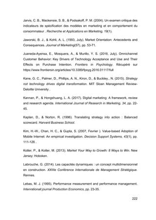 222
Jarvis, C. B., Mackensie, S. B., & Podsakoff, P. M. (2004). Un examen critique des
indicateurs de spécification des modèles en marketing et en comportement du
consommateur . Recherche et Applications en Marketing, 19(1).
Jaworski, B. J., & Kohli, A. L. (1993, July). Market Orientation: Antecedents and
Consequences. Journal of Marketing(57), pp. 53-71.
Juaneda-Ayensa, E., Mosquera, A., & Murillo, Y. S. (2016, July). Omnichannel
Customer Behavior: Key Drivers of Technology Acceptance and Use and Their
Effects on Purchase Intention. Frontiers in Psychology. Récupéré sur
https://www.frontiersin.org/articles/10.3389/fpsyg.2016.01117/full
Kane, G. C., Palmer, D., Phillips, A. N., Kiron, D., & Buckley., N. (2015). Strategy
not technology drives digital transformation. MIT Sloan Management Review-
Deloitte University .
Kannan, P., & Hongshuang, L. A. (2017). Digital marketing: A framework, review
and research agenda. International Journal of Research in Marketing, 34, pp. 22-
45.
Kaplan, D., & Norton, R. (1996). Translating strategy into action : Balanced
scorecard. Harvard Business School.
Kim, H.-W., Chan, H. C., & Gupta, S. (2007, Fevrier ). Value-based Adoption of
Mobile Internet: An empirical investigation. Decision Support Systems, 43(1), pp.
111-126 .
Kotler, P., & Kotler, M. (2013). Market Your Way to Growth: 8 Ways to Win. New
Jersey: Hoboken.
Labrouche, G. (2014). Les capacités dynamiques : un concept multidimensionnel
en construction. XXIIIe Conférence Internationale de Management Stratégique.
Rennes.
Lebas, M. J. (1995). Performance measurement and performance management.
Intenrationall journal Production Economics, pp. 23-35.
 