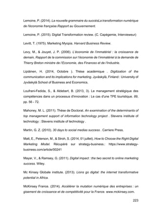 223
Lemoine, P. (2014). La nouvelle grammaire du succèsLa transformation numérique
de l'économie française.Rapport au Gouvernement.
Lemoine, P. (2015). Digital Transformation review. (C. Capégemie, Intervieweur)
Levitt, T. (1975). Marketing Myopia. Harvard Business Review.
Levy, M., & Jouyet, J. P. (2006). L’économie de l’immatériel : la croissance de
demain, Rapport de la commission sur l’économie de l’immatériel à la demande de
Thierry Breton ministre de l’Economie, des Finances et de l’Industrie.
Lipiäinen, H. (2014, Octobre ). Thèse académique . Digitization of the
communication and its implications for marketing. Jyväskylä, Finland : University of
Jyväskylä School of Business and Economics.
Loufrani-Fedida, S., & Aldebert, B. (2013, 3). Le management stratégique des
compétences dans un processus d'innovation : Le cas d'une TPE touristique. 89,
pp. 56 - 72.
Mahoney, M. L. (2011). Thése de Doctorat. An examination of the determinants of
top management support of information technology project . Stevens institute of
technology : Stevens institute of technology .
Martin, G. Z. (2010). 30 days to social medias success . Carriere Press.
Matt, E., Peterson, M., & Stroh, S. (2014, 01 juillet). How to Choose the Right Digital
Marketing Model. Récupéré sur strategy-business.: https://www.strategy-
business.com/article/00241
Mayar, V., & Ramsey, G. (2011). Digital impact : the two secret to online marketing
success. Wiley.
Mc Kinsey Globale institute. (2013). Lions go digital: the internet transformative
potential in Africa.
McKinsey France. (2014). Accélérer la mutation numérique des entreprises : un
gisement de croissance et de compétitivité pour la France. www.mckinsey.com.
 