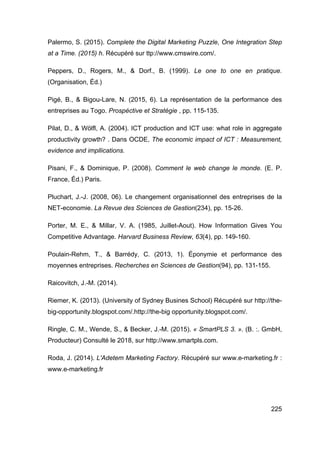 225
Palermo, S. (2015). Complete the Digital Marketing Puzzle, One Integration Step
at a Time. (2015) h. Récupéré sur ttp://www.cmswire.com/.
Peppers, D., Rogers, M., & Dorf., B. (1999). Le one to one en pratique.
(Organisation, Éd.)
Pigé, B., & Bigou-Lare, N. (2015, 6). La représentation de la performance des
entreprises au Togo. Prospéctive et Stratégie , pp. 115-135.
Pilat, D., & Wölfl, A. (2004). ICT production and ICT use: what role in aggregate
productivity growth? . Dans OCDE, The economic impact of ICT : Measurement,
evidence and impllications.
Pisani, F., & Dominique, P. (2008). Comment le web change le monde. (E. P.
France, Éd.) Paris.
Pluchart, J.-J. (2008, 06). Le changement organisationnel des entreprises de la
NET-economie. La Revue des Sciences de Gestion(234), pp. 15-26.
Porter, M. E., & Millar, V. A. (1985, Juillet-Aout). How Information Gives You
Competitive Advantage. Harvard Business Review, 63(4), pp. 149-160.
Poulain-Rehm, T., & Barrédy, C. (2013, 1). Éponymie et performance des
moyennes entreprises. Recherches en Sciences de Gestion(94), pp. 131-155.
Raicovitch, J.-M. (2014).
Riemer, K. (2013). (University of Sydney Busines School) Récupéré sur http://the-
big-opportunity.blogspot.com/.http://the-big opportunity.blogspot.com/.
Ringle, C. M., Wende, S., & Becker, J.-M. (2015). « SmartPLS 3. ». (B. :. GmbH,
Producteur) Consulté le 2018, sur http://www.smartpls.com.
Roda, J. (2014). L'Adetem Marketing Factory. Récupéré sur www.e-marketing.fr :
www.e-marketing.fr
 