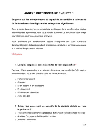 228
ANNEXE QUESTIONNAIRE ENQUETE 1
Enquête sur les compétences et capacités essentielle à la réussite
de la transformation digitale des entreprises algériennes
Dans le cadre d’une recherche universitaire sur l’impact de la transformation digitale
des entreprises algériennes, nous vous invitons à prendre 05 minutes de votre temps
pour répondre à notre questionnaire anonyme.
Nous entendons par transformation digitale l’intégration des outils numérique
dans l’amélioration de la relation client, proposer des produits et services numériques,
et numériser les processus internes.
*Obligatoire
1. Le digital est présent dans les activités de votre organisation *
Exemple : Votre organisation a un site web dynamique, ou vos clients s'informent et
vous contactent. Vous êtes présents dans les réseaux sociaux.
o Fortement d’accord
o D’accord
o Ni en accord, ni en désaccord
o En désaccord
o Fortement en désaccord
o Je ne sais pas
2. Selon vous quels sont les objectifs de la stratégie digitale de votre
organisation ? *
o Transforme radicalement les processus d’affaires et ou les business modèles
o Améliore l’engagement et l’expérience client
o Améliore l’innovation
 